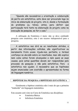 “Quando são necessários a orientação e colaboração
do perito em estatística, este deve ser procurado logo no
início da elaboração do projeto, isto é, desde a formulação
do problema ou, talvez, antes, para definir que
participação terá tanto na elaboração do projeto como na
execução da pesquisa, se for o caso.”

     A utilização da Estatística é meio: não se deve confundir
pesquisa com estatística, esta é um recurso indispensável para a
pesquisa.

     A estatística nos dirá se os resultados obtidos, a
partir das informações colhidas, são significativos ou
meramente fruto acaso. Ajuda-nos, portanto, a termos
confiança na decisão sobre os resultados, mas não explica
nem como estes foram alcançados e nem quais as suas
causas, pois estas questões devem ser respondidas pelo
processo da pesquisa e não pela estatística. Para a
estatística nos ajudar, é necessário que as hipóteses
sejam enunciadas com exatidão e apresentadas na forma
de linguagem numérica.


  HIPÓTESE DA PESQUISA ≠ HIPÓTESES ESTATÍSTICA

     Geralmente a hipótese estatística não é mais do que a primeira
“traduzida” em linguagem matemática.

Este assunto será visto no Curso de Estatística nas disciplinas:
          •      Estatística Básica
          •      Inferência Estatística

                                                                   11
 