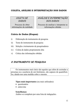 COLETA, ANÁLISE E INTERPRETAÇÃO DOS DADOS


       COLETA DE                 ANÁLISE E INTERPRETAÇÃO
         DADOS                         DOS DADOS
     Processo de obter           Processo de analisar e interpretar as
 informações da realidade               informações obtidas


Coleta de Dados (Etapas):

i)     Elaboração do instrumento de pesquisa
ii)    Teste do instrumento de pesquisa
iii)   Seleção e treinamento de pesquisadores
iv)    Coleta de dados propriamente dita
v)     Crítica das informações obtidas



O INSTRUMENTO DE PESQUISA


      Os instrumentos mais úteis são aqueles que além de assinalar a
presença ou a ausência de um fenômeno, são capazes de quantificá-
los, dando-nos uma medida sobre o mesmo.


       Tipos mais importantes (ou mais utilizados):
       • questionário
       • entrevista

       Semelhança:
       Ambos se compõem por uma lista de indagações.


                                                                    12
 
