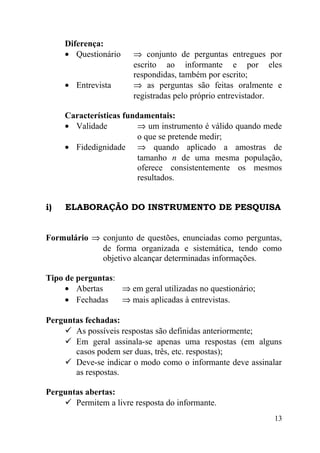 Diferença:
     • Questionário    ⇒ conjunto de perguntas entregues por
                       escrito ao informante e por eles
                       respondidas, também por escrito;
     • Entrevista      ⇒ as perguntas são feitas oralmente e
                       registradas pelo próprio entrevistador.

     Características fundamentais:
     • Validade          ⇒ um instrumento é válido quando mede
                         o que se pretende medir;
     • Fidedignidade ⇒ quando aplicado a amostras de
                         tamanho n de uma mesma população,
                         oferece consistentemente os mesmos
                         resultados.


i)   ELABORAÇÃO DO INSTRUMENTO DE PESQUISA


Formulário ⇒ conjunto de questões, enunciadas como perguntas,
             de forma organizada e sistemática, tendo como
             objetivo alcançar determinadas informações.

Tipo de perguntas:
     • Abertas     ⇒ em geral utilizadas no questionário;
     • Fechadas    ⇒ mais aplicadas à entrevistas.

Perguntas fechadas:
     As possíveis respostas são definidas anteriormente;
     Em geral assinala-se apenas uma respostas (em alguns
       casos podem ser duas, três, etc. respostas);
     Deve-se indicar o modo como o informante deve assinalar
       as respostas.

Perguntas abertas:
     Permitem a livre resposta do informante.
                                                            13
 