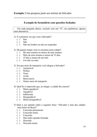 Exemplo: Uma pesquisa junto aos turistas de Salvador.


          Exemplo de formulário com questões fechadas

   Em cada pergunta abaixo, assinale com um “X”, nos parênteses, apenas
uma alternativa:

1) É a primeira vez que vem a Salvador?
   ( ) Sim
   ( ) Não
   ( ) Não me lembro ou não sei responder

2) Há quanto tempo você se encontra nesta cidade?
   ( ) Há uma semana ou menos de uma semana
   ( ) Mais de uma semana a menos de 15 dias
   ( ) 15 dias a menos de um mês
   ( ) Um mês ou mais

3) Em que meio de transporte você chegou a Salvador?
   ( ) Automóvel
   ( ) Ônibus
   ( ) Trem
   ( ) Avião
   ( ) Barco/navio
   ( ) Outros meio de transporte

4) Qual foi a impressão que, ao chegar, a cidade lhe causou?
   ( ) Muito agradável
   ( ) Agradável
   ( ) Indiferente
   ( ) Desagradável
   ( ) Muito desagradável

5) Qual a sua opinião sobre a seguinte frase: “Salvador é uma das cidades
    mais belas do Brasil.”
   ( ) Concordo plenamente
   ( ) Concordo muito
   ( ) Concordo
   ( ) Não tenho opinião formada
   ( ) Discordo
   ( ) Discordo muito
                                                                       14
 