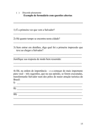 ( )   Discordo plenamente
         Exemplo de formulário com questões abertas




1) É a primeira vez que vem a Salvador?
______________________________________________________

2) Há quanto tempo se encontra nesta cidade?
______________________________________________________

3) Sem entrar em detalhes, diga qual foi a primeira impressão que
   teve ao chegar a Salvador?
______________________________________________________
______________________________________________________
Justifique sua resposta de modo bem resumido:
______________________________________________________
______________________________________________________

4) Dê, na ordem de importância – e a começar do mais importante
para você – três sugestões, que na sua opinião, se forem executadas,
transformarão Salvador num dos pólos de maior atração turística do
Brasil:
I) ____________________________________________________
______________________________________________________
II) ____________________________________________________
______________________________________________________
III) ___________________________________________________
______________________________________________________




                                                                 15
 
