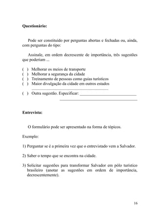 Questionário:


  Pode ser constituído por perguntas abertas e fechadas ou, ainda,
com perguntas do tipo:

   Assinale, em ordem decrescente de importância, três sugestões
que poderiam ...

(   )
    Melhorar os meios de transporte
(   )
    Melhorar a segurança da cidade
(   )
    Treinamento de pessoas como guias turísticos
(   )
    Maior divulgação da cidade em outros estados
    .........................................................................
( ) Outra sugestão. Especificar: ___________________________
                               _____________________________________


Entrevista:


    O formulário pode ser apresentado na forma de tópicos.

Exemplo:

1) Perguntar se é a primeira vez que o entrevistado vem a Salvador.

2) Saber o tempo que se encontra na cidade.

3) Solicitar sugestões para transformar Salvador em pólo turístico
   brasileiro (anotar as sugestões em ordem de importância,
   decrescentemente).




                                                                          16
 