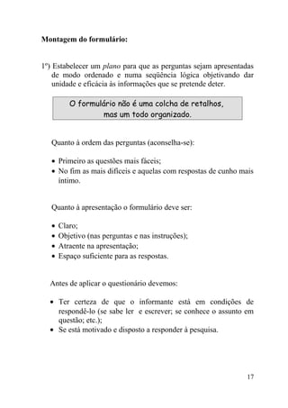 Montagem do formulário:


1º) Estabelecer um plano para que as perguntas sejam apresentadas
    de modo ordenado e numa seqüência lógica objetivando dar
    unidade e eficácia às informações que se pretende deter.

          O formulário não é uma colcha de retalhos,
                  mas um todo organizado.


   Quanto à ordem das perguntas (aconselha-se):

   • Primeiro as questões mais fáceis;
   • No fim as mais difíceis e aquelas com respostas de cunho mais
     íntimo.


   Quanto à apresentação o formulário deve ser:

   •   Claro;
   •   Objetivo (nas perguntas e nas instruções);
   •   Atraente na apresentação;
   •   Espaço suficiente para as respostas.


  Antes de aplicar o questionário devemos:

  • Ter certeza de que o informante está em condições de
    respondê-lo (se sabe ler e escrever; se conhece o assunto em
    questão; etc.);
  • Se está motivado e disposto a responder à pesquisa.




                                                                17
 