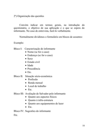 2º) Organização das questões


     Convém indicar em termos gerais, na introdução do
questionário, o objetivo de sua aplicação e o que se espera do
informante. No caso de entrevista, fazê-lo verbalmente.

       Normalmente dividimos o formulário em blocos de assuntos:

Exemplo:

Bloco I:   Caracterização do informante
           • Nome (se for o caso)
           • Endereço (se for o caso)
           • Sexo
           • Estado civil
           • Idade
           • Procedência
           • Etc.
Bloco II: Situação sócio-econômica
          • Profissão
          • Renda mensal
          • Local de trabalho
          • Etc.
Bloco III: Avaliação de Salvador pelo informante
           • Quanto aos aspectos físicos
           • Quanto à infra-estrutura
           • Quanto aos equipamentos de lazer
           • Etc.
Bloco IV: Sugestões do informante
Etc.



                                                               18
 
