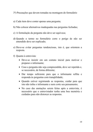3º) Precauções que devem tomadas na montagem do formulário


a) Cada item deve conter apenas uma pergunta;

b) Não colocar alternativas inadequadas nas perguntas fechadas;

c) A formulação da pergunta não deve ser equívoca;

d) Quando o termo no formulário corre o perigo de não ser
   entendido deve ser explicado;

e) Deve-se evitar perguntas tendenciosas, isto é, que orientem a
   resposta.

f) Quanto à entrevista:
     • Deve-se insistir em um contato inicial para motivar e
       preparar o informante;
     • Caso a pergunta não seja compreendida, deve ser repetida e,
       se necessário, de forma diferente;
     • Dar tempo suficiente para que o informante reflita e
       responda às perguntas com tranqüilidade;
     • Quando estiver registrando as respostas, cuidar para que
       isto não iniba o informante e nem corte seu pensamento;
     • No caso das anotações serem feitas após a entrevista, é
       necessário que o entrevistador tenha uma boa memória e
       cuidados para não distorcer as respostas.




                                                                  19
 
