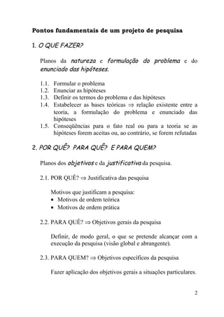 Pontos fundamentais de um projeto de pesquisa

1. O QUE FAZER?

  Planos da natureza e formulação do problema e do
  enunciado das hipóteses.

  1.1. Formular o problema
  1.2. Enunciar as hipóteses
  1.3. Definir os termos do problema e das hipóteses
  1.4. Estabelecer as bases teóricas ⇒ relação existente entre a
       teoria, a formulação do problema e enunciado das
       hipóteses
  1.5. Conseqüências para o fato real ou para a teoria se as
       hipóteses forem aceitas ou, ao contrário, se forem refutadas

2. POR QUÊ? PARA QUÊ? E PARA QUEM?

  Planos dos objetivos e da justificativa da pesquisa.

  2.1. POR QUÊ? ⇒ Justificativa das pesquisa

         Motivos que justificam a pesquisa:
         • Motivos de ordem teórica
         • Motivos de ordem prática

  2.2. PARA QUÊ? ⇒ Objetivos gerais da pesquisa

         Definir, de modo geral, o que se pretende alcançar com a
         execução da pesquisa (visão global e abrangente).

  2.3. PARA QUEM? ⇒ Objetivos específicos da pesquisa

         Fazer aplicação dos objetivos gerais a situações particulares.


                                                                      2
 