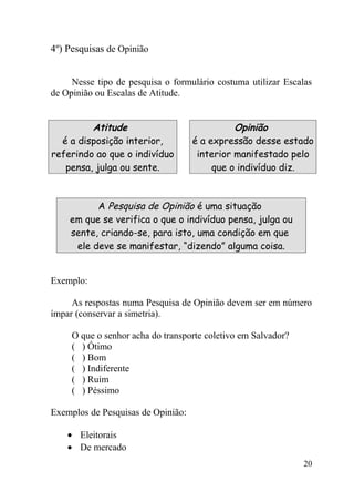 4º) Pesquisas de Opinião


     Nesse tipo de pesquisa o formulário costuma utilizar Escalas
de Opinião ou Escalas de Atitude.


         Atitude                              Opinião
  é a disposição interior,          é a expressão desse estado
referindo ao que o indivíduo         interior manifestado pelo
   pensa, julga ou sente.                que o indivíduo diz.



          A Pesquisa de Opinião é uma situação
    em que se verifica o que o indivíduo pensa, julga ou
    sente, criando-se, para isto, uma condição em que
     ele deve se manifestar, “dizendo” alguma coisa.


Exemplo:

     As respostas numa Pesquisa de Opinião devem ser em número
ímpar (conservar a simetria).

     O que o senhor acha do transporte coletivo em Salvador?
     ( ) Ótimo
     ( ) Bom
     ( ) Indiferente
     ( ) Ruim
     ( ) Péssimo

Exemplos de Pesquisas de Opinião:

    • Eleitorais
    • De mercado
                                                               20
 