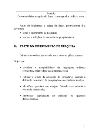 Atenção:
      Os comentários a seguir não foram contemplados no livro texto.


    Antes de iniciarmos a coleta de dados propriamente dita
devemos:
       • testar o instrumento de pesquisa;
       • realizar a seleção e treinamento de pesquisadores


ii)    TESTE DO INSTRUMENTO DE PESQUISA


       O instrumento deve ser testado numa amostra piloto pequena.

Objetivos:

       • Verificar a adeqüabilidade da linguagem             utilizada
         (conceitos, objetividade das questões, etc.);

       • Estimar o tempo de aplicação do formulário, visando a
         definição do número de pesquisadores necessários à coleta;

       • Identificar questões que estejam faltando com relação à
         realidade pesquisada;

       • Identificar duplicidade      de     questões   ou   questões
         desnecessárias;




                                                                   21
 