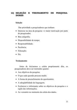 iii) SELEÇÃO      E    TREINAMENTO         DE      PESQUISA-
     DORES


   Seleção

      Dar prioridade a pesquisadores que tenham:
   • Interesse na área da pesquisa ⇒ maior motivação por parte
     do pesquisador;
   • Boa caligrafia;
   • Disponibilidade de tempo;
   • Responsabilidade;
   • Paciência;
   • Educação;
   • Etc.


   Treinamento

       Antes de iniciarmos a coleta propriamente dita, os
  pesquisadores deve ser instruídos quanto:
   • Aos objetivos da pesquisa;
   • O que cada questão procura medir;
   • A forma de preenchimento do questionário;
   • A adeqüabilidade da linguagem;
   • Esclarecer o informante sobre os objetivos da pesquisa e o
     sigilo das informações;
   • Ao vestuário no momento da coleta dos dados.



                                                             22
 