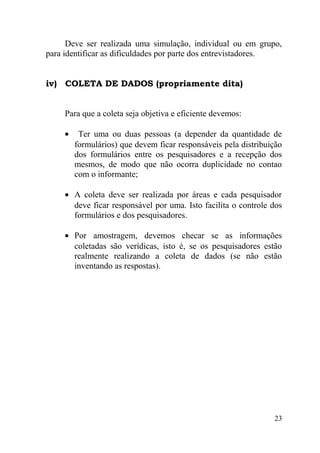 Deve ser realizada uma simulação, individual ou em grupo,
para identificar as dificuldades por parte dos entrevistadores.


iv) COLETA DE DADOS (propriamente dita)


     Para que a coleta seja objetiva e eficiente devemos:

     •    Ter uma ou duas pessoas (a depender da quantidade de
         formulários) que devem ficar responsáveis pela distribuição
         dos formulários entre os pesquisadores e a recepção dos
         mesmos, de modo que não ocorra duplicidade no contao
         com o informante;

     • A coleta deve ser realizada por áreas e cada pesquisador
       deve ficar responsável por uma. Isto facilita o controle dos
       formulários e dos pesquisadores.

     • Por amostragem, devemos checar se as informações
       coletadas são verídicas, isto é, se os pesquisadores estão
       realmente realizando a coleta de dados (se não estão
       inventando as respostas).




                                                                 23
 