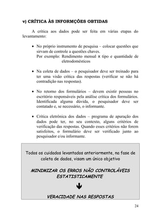 v) CRÍTICA ÀS INFORMÇÕES OBTIDAS

     A crítica aos dados pode ser feita em várias etapas do
levantamento:

    • No próprio instrumento de pesquisa – colocar questões que
      sirvam de controle a questões chaves.
      Por exemplo: Rendimento mensal x tipo e quantidade de
                    eletrodomésticos

    • Na coleta de dados – o pesquisador deve ser treinado para
      ter uma visão crítica das respostas (verificar se não há
      contradição nas respostas).

    • No retorno dos formulários – devem existir pessoas no
      escritório responsáveis pela análise crítica dos formulários.
      Identificada alguma dúvida, o pesquisador deve ser
      contatado e, se necessário, o informante.

    • Crítica eletrônica dos dados – programa de apuração dos
      dados pode ter, no seu contexto, alguns critérios de
      verificação das respostas. Quando esses critérios não forem
      satisfeitos, o formulário deve ser verificado junto ao
      pesquisador e/ou informante.


 Todos os cuidados levantados anteriormente, na fase de
        coleta de dados, visam um único objetivo

    MINIMIZAR OS ERROS NÃO CONTROLÁVEIS
             ESTATISTICAMENTE

                              
            VERACIDADE NAS RESPOSTAS

                                                                24
 