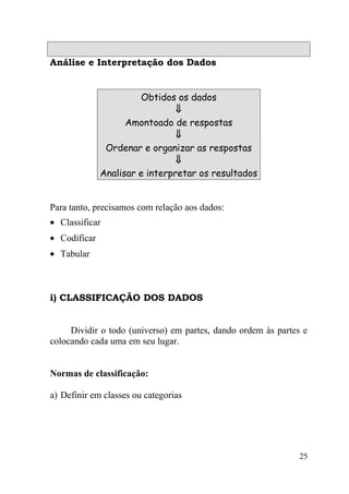 Análise e Interpretação dos Dados


                       Obtidos os dados
                                ⇓
                    Amontoado de respostas
                                ⇓
               Ordenar e organizar as respostas
                                ⇓
              Analisar e interpretar os resultados


Para tanto, precisamos com relação aos dados:
• Classificar
• Codificar
• Tabular



i) CLASSIFICAÇÃO DOS DADOS


     Dividir o todo (universo) em partes, dando ordem às partes e
colocando cada uma em seu lugar.


Normas de classificação:

a) Definir em classes ou categorias




                                                               25
 