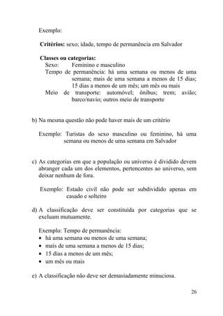 Exemplo:

   Critérios: sexo; idade, tempo de permanência em Salvador

   Classes ou categorias:
     Sexo:     Feminino e masculino
     Tempo de permanência: há uma semana ou menos de uma
               semana; mais de uma semana a menos de 15 dias;
               15 dias a menos de um mês; um mês ou mais
     Meio de transporte: automóvel; ônibus; trem; avião;
               barco/navio; outros meio de transporte


b) Na mesma questão não pode haver mais de um critério

  Exemplo: Turistas do sexo masculino ou feminino, há uma
           semana ou menos de uma semana em Salvador


c) As categorias em que a população ou universo é dividido devem
   abranger cada um dos elementos, pertencentes ao universo, sem
   deixar nenhum de fora.

   Exemplo: Estado civil não pode ser subdividido apenas em
            casado e solteiro

d) A classificação deve ser constituída por categorias que se
   excluam mutuamente.

  Exemplo: Tempo de permanência:
  • há uma semana ou menos de uma semana;
  • mais de uma semana a menos de 15 dias;
  • 15 dias a menos de um mês;
  • um mês ou mais

e) A classificação não deve ser demasiadamente minuciosa.

                                                              26
 