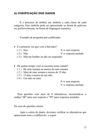 ii) CODIFICAÇÃO DOS DADOS


      É o processo de atribuir um símbolo a cada classe de cada
categoria. Este símbolo pode ser apresentado na forma de palavras
ou, preferivelmente, na forma de linguagem numérica.


     Exemplo de perguntas pré-codificadas:


• É a primeira vez que vem a Salvador?
  ( 1 ) Sim                              0 ⇒ sem resposta
  ( 2 ) Não                              9 ⇒ resposta anulada
  ( 3 ) Não me lembro ou não sei responder


• Há quanto tempo você se encontra nesta cidade?
  ( 1 ) Há uma semana ou menos de uma semana
  ( 2 ) Mais de uma semana a menos de 15 dias
  ( 3 ) 15 dias a menos de um mês
  ( 4 ) Um mês ou mais
                                          0 ⇒ sem resposta
                                          9 ⇒ resposta anulada


   Para questões com mais de 9 alternativas, recomenda-se o
código “00” para sem resposta e “99” para respostas anuladas.


No caso de questões mistas:

     Após a coleta de dados, devemos verificar as alternativas que
apareceram mais e codificá-las a seguir.



                                                                 27
 