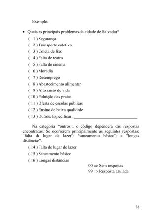 Exemplo:

• Quais os principais problemas da cidade de Salvador?
   ( 1 ) Segurança
   ( 2 ) Transporte coletivo
   ( 3 ) Coleta de lixo
   ( 4 ) Falta de teatro
   ( 5 ) Falta de cinema
   ( 6 ) Moradia
   ( 7 ) Desemprego
   ( 8 ) Abastecimento alimentar
   ( 9 ) Alto custo de vida
   ( 10 ) Poluição das praias
   ( 11 ) Oferta de escolas públicas
   ( 12 ) Ensino de baixa qualidade
   ( 13 ) Outros. Especificar: ______________________________

      Na categoria “outros”, o código dependerá das respostas
encontradas. Se ocorrerem principalmente as seguintes respostas:
“falta de lugar de lazer”; “saneamento básico”; e “longas
distâncias”.
   ( 14 ) Falta de lugar de lazer
   ( 15 ) Saneamento básico
   ( 16 ) Longas distâncias
                                       00 ⇒ Sem respostas
                                       99 ⇒ Resposta anulada




                                                               28
 