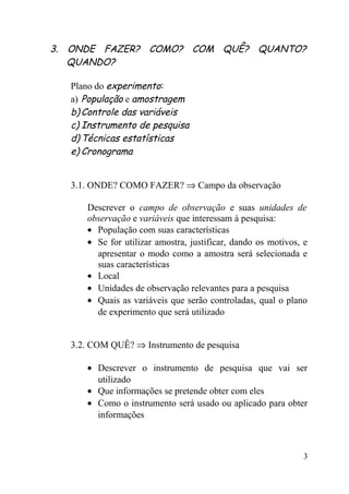 3. ONDE FAZER? COMO? COM QUÊ? QUANTO?
   QUANDO?

  Plano do experimento:
  a) População e amostragem
  b) Controle das variáveis
  c) Instrumento de pesquisa
  d) Técnicas estatísticas
  e) Cronograma


  3.1. ONDE? COMO FAZER? ⇒ Campo da observação

     Descrever o campo de observação e suas unidades de
     observação e variáveis que interessam à pesquisa:
     • População com suas características
     • Se for utilizar amostra, justificar, dando os motivos, e
       apresentar o modo como a amostra será selecionada e
       suas características
     • Local
     • Unidades de observação relevantes para a pesquisa
     • Quais as variáveis que serão controladas, qual o plano
       de experimento que será utilizado


  3.2. COM QUÊ? ⇒ Instrumento de pesquisa

     • Descrever o instrumento de pesquisa que vai ser
       utilizado
     • Que informações se pretende obter com eles
     • Como o instrumento será usado ou aplicado para obter
       informações



                                                              3
 