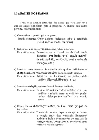 iv) ANÁLISE DOS DADOS


     Trata-se da análise estatística dos dados que visa verificar o
que os dados significam para a pesquisa. A análise dos dados
permite, resumidamente:

a) Caracterizar o que é típico no grupo
   Estatisticamente: Obter alguma indicação sobre a tendência
                     central (média, moda, mediana).

b) Indicar até que ponto variam os indivíduos no grupo
   Estatisticamente: Determinar as medidas de variabilidade ou de
                     dispersão (amplitude total, desvio quartil,
                     desvio padrão, variância, coeficiente de
                     variação, etc.).

c) Mostrar outros aspectos da maneira pela qual os indivíduos se
   distribuem em relação à variável que está sendo medida.
   Estatisticamente: Identificar a distribuição de probabilidade
                     variável (Normal, Binomial, etc.).

d) Mostrar a relação entre si das diferentes variáveis.
   Estatisticamente: Existem vários métodos estatísticos para
                      verificar a relação entre as variáveis, porém
                      nenhum deles permite verificar uma relação
                      causal.

e) Descrever as diferenças entre dois ou mais grupos de
   indivíduos.
   Estatisticamente: Trata-se de um caso especial em que se mostra
                     a relação entre duas variáveis. Entretanto,
                     podem-se incluir comparações de medidas de
                     variação dentro dos grupos ou de relação entre
                     variáveis nos dois grupos.
                                                                30
 