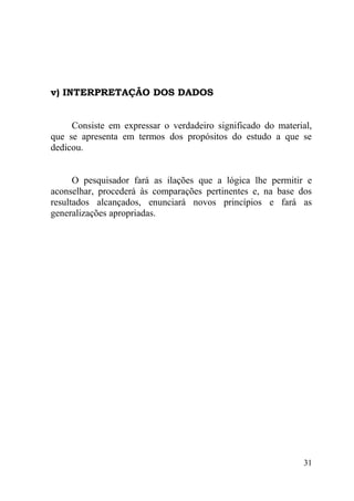v) INTERPRETAÇÃO DOS DADOS


     Consiste em expressar o verdadeiro significado do material,
que se apresenta em termos dos propósitos do estudo a que se
dedicou.


      O pesquisador fará as ilações que a lógica lhe permitir e
aconselhar, procederá às comparações pertinentes e, na base dos
resultados alcançados, enunciará novos princípios e fará as
generalizações apropriadas.




                                                              31
 