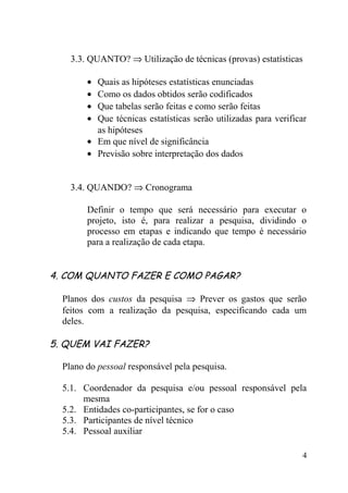 3.3. QUANTO? ⇒ Utilização de técnicas (provas) estatísticas

        • Quais as hipóteses estatísticas enunciadas
        • Como os dados obtidos serão codificados
        • Que tabelas serão feitas e como serão feitas
        • Que técnicas estatísticas serão utilizadas para verificar
          as hipóteses
        • Em que nível de significância
        • Previsão sobre interpretação dos dados


    3.4. QUANDO? ⇒ Cronograma

        Definir o tempo que será necessário para executar o
        projeto, isto é, para realizar a pesquisa, dividindo o
        processo em etapas e indicando que tempo é necessário
        para a realização de cada etapa.


4. COM QUANTO FAZER E COMO PAGAR?

  Planos dos custos da pesquisa ⇒ Prever os gastos que serão
  feitos com a realização da pesquisa, especificando cada um
  deles.

5. QUEM VAI FAZER?

  Plano do pessoal responsável pela pesquisa.

  5.1. Coordenador da pesquisa e/ou pessoal responsável pela
       mesma
  5.2. Entidades co-participantes, se for o caso
  5.3. Participantes de nível técnico
  5.4. Pessoal auxiliar

                                                                 4
 
