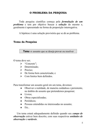 O PROBLEMA DA PESQUSIA


     Toda pesquisa científica começa pela formulação de um
problema e tem por objetivo buscar a solução do mesmo e,
geralmente é apresentado na forma de proposição interrogativa.

     A hipótese é uma solução provisória que se dá ao problema.


Tema da Pesquisa


        Tema ⇒ assunto que se deseja provar ou resolver


O tema deve ser;
      “Concreto”;
      Determinado;
      Preciso;
      De forma bem caracterizada; e
      Com limites bem definidos.


Para transformar um assunto geral em um tema, devemos:
       ♦ Observar a realidade, de maneira cuidadosa e persistente,
           no âmbito do assunto que pretendemos pesquisar;
       ♦ Livros;
       ♦ Obras especializadas;
       ♦ Periódicos;
       ♦ Pessoas entendidas ou interessadas no assunto;
       ♦ Etc..

   Um tema estará adequadamente definido quando seu campo de
observação estiver bem descrito, com suas respectivas unidades de
observação e variáveis.
                                                                  5
 