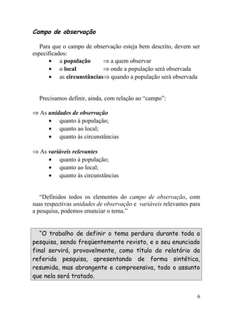 Campo de observação

   Para que o campo de observação esteja bem descrito, devem ser
especificados:
      • a população       ⇒ a quem observar
      • o local           ⇒ onde a população será observada
      • as circunstâncias⇒ quando a população será observada


  Precisamos definir, ainda, com relação ao “campo”:

⇒ As unidades de observação
     • quanto à população;
     • quanto ao local;
     • quanto às circunstâncias

⇒ As variáveis relevantes
     • quanto à população;
     • quanto ao local;
     • quanto às circunstâncias


   “Definidos todos os elementos do campo de observação, com
suas respectivas unidades de observação e variáveis relevantes para
a pesquisa, podemos enunciar o tema.”


   “O trabalho de definir o tema perdura durante toda a
pesquisa, sendo freqüentemente revisto, e o seu enunciado
final servirá, provavelmente, como título do relatório da
referida pesquisa, apresentando de forma sintética,
resumida, mas abrangente e compreensiva, todo o assunto
que nela será tratado.


                                                                 6
 