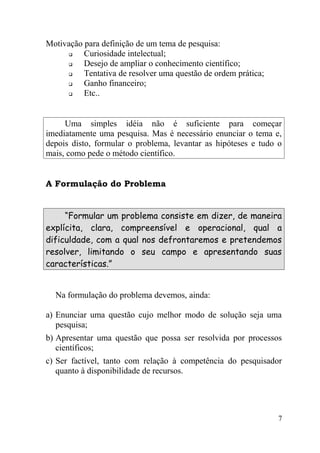 Motivação para definição de um tema de pesquisa:
         Curiosidade intelectual;
         Desejo de ampliar o conhecimento científico;
         Tentativa de resolver uma questão de ordem prática;
         Ganho financeiro;
         Etc..


     Uma simples idéia não é suficiente para começar
imediatamente uma pesquisa. Mas é necessário enunciar o tema e,
depois disto, formular o problema, levantar as hipóteses e tudo o
mais, como pede o método científico.


A Formulação do Problema


     “Formular um problema consiste em dizer, de maneira
explícita, clara, compreensível e operacional, qual a
dificuldade, com a qual nos defrontaremos e pretendemos
resolver, limitando o seu campo e apresentando suas
características.”


  Na formulação do problema devemos, ainda:

a) Enunciar uma questão cujo melhor modo de solução seja uma
   pesquisa;
b) Apresentar uma questão que possa ser resolvida por processos
   científicos;
c) Ser factível, tanto com relação à competência do pesquisador
   quanto à disponibilidade de recursos.




                                                                7
 