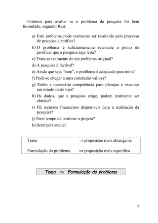 Critérios para avaliar se o problema da pesquisa foi bem
formulado, segundo Best:

    a) Este problema pode realmente ser resolvido pelo processo
       de pesquisa científica?
    b) O problema é suficientemente relevante a ponto de
       justificar que a pesquisa seja feita?
    c) Trata-se realmente de um problema original?
    d) A pesquisa é factível?
    e) Ainda que seja “bom”, o problema é adequado para mim?
    f) Pode-se chegar a uma conclusão valiosa?
    g) Tenho a necessária competência para planejar e executar
       um estudo deste tipo?
    h) Os dados, que a pesquisa exige, podem realmente ser
       obtidos?
    i) Há recursos financeiros disponíveis para a realização da
       pesquisa?
    j) Terei tempo de terminar o projeto?
    k) Serei persistente?


  Tema                          ⇒ proposição mais abrangente

  Formulação do problema        ⇒ proposição mais específica




           Tema ⇒ Formulação do problema




                                                               8
 