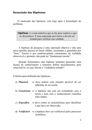 Enunciado das Hipóteses


    O enunciado das hipóteses vem logo após a formulação do
problema.


    Hipótese ⇒ é uma tentativa que se faz para explicar o que
     se desconhece. É uma suposição provisória e deverá ser
               testada para verificar sua validade.


     A hipótese da pesquisa é uma suposição objetiva e não uma
mera opinião; precisa ter bases sólidas, assentadas e garantidas por
“boas” Teorias e por matérias-primas consistentes da realidade
observável e, portanto, não pode ter “fundamento incerto”.

     Quando formulamos uma hipótese tentamos preencher uma
lacuna de conhecimento e tentamos definir procedimentos para
solucioná-lo, ou seja, buscar a “verdadeira solução”.


Critérios para definição das hipóteses:

  a) Plausível     ⇒ deve indicar uma situação possível de ser
                     admitida, de ser aceita;

  b) Consistente ⇒ a hipótese não está em contradição com a
                   teoria e nem com o conhecimento científico
                   mais amplo;

  c) Específica    ⇒ deve conter as características para identificar
                     o que deve ser observado;

  d) Verificável ⇒ a hipótese deve ser verificável pelos processos
                   científicos;

                                                                   9
 