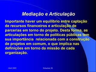 Abril 2005 Schuckar, M.
Mediação e Articulação
Importante haver um equilíbrio entre captação
de recursos financeiros e articulação de
parcerias em torno do projeto. Desta forma, as
articulações em torno de políticas públicas tem
sua importância relacionada com a construção
de projetos em comum, o que implica nas
definições em torno da missão de cada
organização.
 