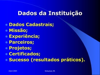 Abril 2005 Schuckar, M.
Dados da Instituição
 Dados Cadastrais;
 Missão;
 Experiência;
 Parceiros;
 Projetos;
 Certificados;
 Sucesso (resultados práticos).
 