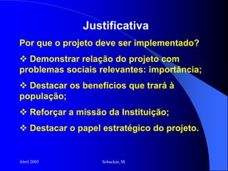 Abril 2005 Schuckar, M.
Justificativa
Por que o projeto deve ser implementado?
 Demonstrar relação do projeto com
problemas sociais relevantes: importância;
 Destacar os benefícios que trará à
população;
 Reforçar a missão da Instituição;
 Destacar o papel estratégico do projeto.
 