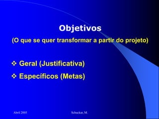 Abril 2005 Schuckar, M.
Objetivos
(O que se quer transformar a partir do projeto)
 Geral (Justificativa)
 Específicos (Metas)
 