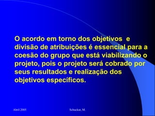 Abril 2005 Schuckar, M.
O acordo em torno dos objetivos e
divisão de atribuições é essencial para a
coesão do grupo que está viabilizando o
projeto, pois o projeto será cobrado por
seus resultados e realização dos
objetivos específicos.
 