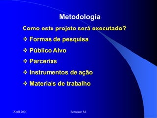 Abril 2005 Schuckar, M.
Metodologia
Como este projeto será executado?
 Formas de pesquisa
 Público Alvo
 Parcerias
 Instrumentos de ação
 Materiais de trabalho
 