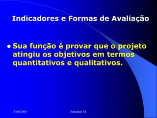 Abril 2005 Schuckar, M.
 Sua função é provar que o projeto
atingiu os objetivos em termos
quantitativos e qualitativos.
Indicadores e Formas de Avaliação
 
