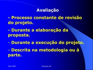 Abril 2005 Schuckar, M.
Avaliação
- Processo constante de revisão
do projeto.
- Durante a elaboração da
proposta.
- Durante a execução do projeto.
- Descrita na metodologia ou à
parte.
 