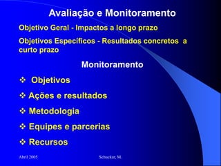 Abril 2005 Schuckar, M.
Avaliação e Monitoramento
Objetivo Geral - Impactos a longo prazo
Objetivos Específicos - Resultados concretos a
curto prazo
Monitoramento
 Objetivos
 Ações e resultados
 Metodologia
 Equipes e parcerias
 Recursos
 