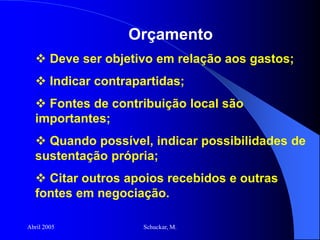 Abril 2005 Schuckar, M.
Orçamento
 Deve ser objetivo em relação aos gastos;
 Indicar contrapartidas;
 Fontes de contribuição local são
importantes;
 Quando possível, indicar possibilidades de
sustentação própria;
 Citar outros apoios recebidos e outras
fontes em negociação.
 