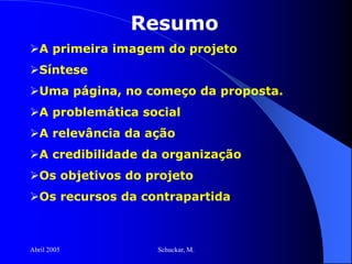 Abril 2005 Schuckar, M.
Resumo
A primeira imagem do projeto
Síntese
Uma página, no começo da proposta.
A problemática social
A relevância da ação
A credibilidade da organização
Os objetivos do projeto
Os recursos da contrapartida
 