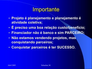 Abril 2005 Schuckar, M.
Importante
• Projeto é planejamento e planejamento é
atividade coletiva;
• É preciso uma boa relação custo/beneficio;
• Financiador não é banco e sim PARCEIRO;
• Não estamos vendendo projetos, mas
conquistando parceiros;
• Conquistar parceiros é ter SUCESSO.
 