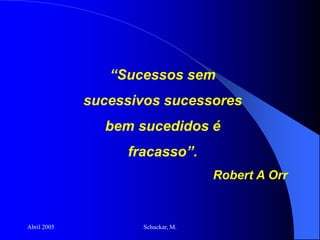 Abril 2005 Schuckar, M.
“Sucessos sem
sucessivos sucessores
bem sucedidos é
fracasso”.
Robert A Orr
 