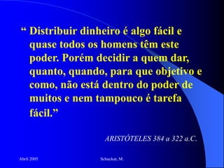 Abril 2005 Schuckar, M.
“ Distribuir dinheiro é algo fácil e
quase todos os homens têm este
poder. Porém decidir a quem dar,
quanto, quando, para que objetivo e
como, não está dentro do poder de
muitos e nem tampouco é tarefa
fácil.”
ARISTÓTELES 384 a 322 a.C.
 