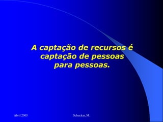 Abril 2005 Schuckar, M.
A captação de recursos é
captação de pessoas
para pessoas.
 