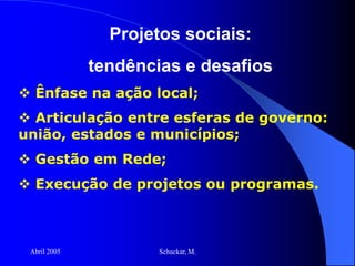 Abril 2005 Schuckar, M.
Projetos sociais:
tendências e desafios
 Ênfase na ação local;
 Articulação entre esferas de governo:
união, estados e municípios;
 Gestão em Rede;
 Execução de projetos ou programas.
 