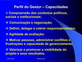 Abril 2005 Schuckar, M.
Perfil do Gestor – Capacidades
 Compreensão dos contextos políticos,
sociais e institucionais;
 Comunicação e negociação;
 Definir, delegar e cobrar responsabilidades;
 Agilidade de avaliação;
 Motivar pessoas, administrar conflitos e
frustrações e capacidade de gerenciamento;
 Valorizar e promover a visibilidade do
projeto e seus resultados.
 