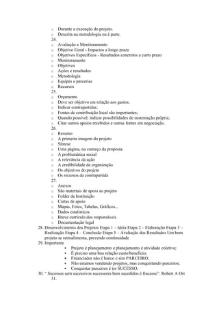 o     Durante a execução do projeto.
       o     Descrita na metodologia ou à parte.
       24.
       o     Avaliação e Monitoramento
       o     Objetivo Geral - Impactos a longo prazo
       o     Objetivos Específicos - Resultados concretos a curto prazo
       o     Monitoramento
       o     Objetivos
       o     Ações e resultados
       o     Metodologia
       o     Equipes e parcerias
       o     Recursos
       25.
       o     Orçamento
       o     Deve ser objetivo em relação aos gastos;
       o     Indicar contrapartidas;
       o     Fontes de contribuição local são importantes;
       o     Quando possível, indicar possibilidades de sustentação própria;
       o     Citar outros apoios recebidos e outras fontes em negociação.
       26.
       o     Resumo
       o     A primeira imagem do projeto
       o     Síntese
       o     Uma página, no começo da proposta.
       o     A problemática social
       o     A relevância da ação
       o     A credibilidade da organização
       o     Os objetivos do projeto
       o     Os recursos da contrapartida
       27.
       o    Anexos
       o    São materiais de apoio ao projeto
       o    Folder da Instituição
       o    Cartas de apoio
       o    Mapas, Fotos, Tabelas, Gráficos...
       o    Dados estatísticos
       o    Breve currículo dos responsáveis
       o    Documentação legal
28. Desenvolvimento dos Projetos Etapa 1 – Idéia Etapa 2 – Elaboração Etapa 3 –
    Realização Etapa 4 – Conclusão Etapa 5 – Avaliação dos Resultados Um bom
    projeto se retroalimenta, prevendo continuidade
29. Importante
                 Projeto é planejamento e planejamento é atividade coletiva;
                 É preciso uma boa relação custo/beneficio;
                 Financiador não é banco e sim PARCEIRO;
                 Não estamos vendendo projetos, mas conquistando parceiros;
                 Conquistar parceiros é ter SUCESSO.
30. “ Sucessos sem sucessivos sucessores bem sucedidos é fracasso”. Robert A Orr
        31.
 