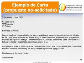 Ejemplo de Carta
(propuesta no-solicitada)
7 de septiembre de 2013

Sr. Jose Otero
VP Finanzas
XYZ Corp.
Estimado Sr. Otero:
Somos una firma de consultoría que ofrece servicios de asesoría financiera al sector privado
en PR. Nos especializamos en ayudar a lograr financiamiento a empresas para que puedan
disponer de capital de trabajo. Tenemos más de 10 años de experiencia y con un equipo de
trabajo dedicado y capacitado, podemos ayudarle a ser .
Nos gustaría tener la oportunidad de reunirnos con Usted a su conveniencia para presentarle
nuestros servicios en detalle y ver de que forma le podemos agregar valor.
Gracias por su tiempo e interés.
Atentamente,
12
© 2013 Sullivan Consulting, Inc.

 