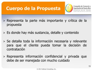 Cuerpo de la Propuesta
˃ Representa la parte más importante y crítica de la
propuesta
˃ Es donde hay más sustancia, detalle y contenido
˃ Se detalla toda la información necesaria y relevante
para que el cliente pueda tomar la decisión de
contratación

˃ Representa información confidencial y privada que
debe de ser manejada con mucho cuidado
13
© 2013 Sullivan Consulting, Inc.

 
