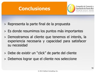 Conclusiones
˃ Representa la parte final de la propuesta
˃ Es donde resumimos los puntos más importantes
˃ Demostramos al cliente que tenemos el interés, la
experiencia necesaria y capacidad para satisfacer
su necesidad
˃ Debe de existir un “click” de parte del cliente

˃ Debemos lograr que el cliente nos seleccione
16
© 2013 Sullivan Consulting, Inc.

 