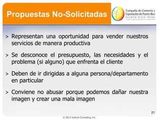 Propuestas No-Solicitadas
˃ Representan una oportunidad para vender nuestros
servicios de manera productiva

˃ Se desconoce el presupuesto, las necesidades y el
problema (si alguno) que enfrenta el cliente
˃ Deben de ir dirigidas a alguna persona/departamento
en particular
˃ Conviene no abusar porque podemos dañar nuestra
imagen y crear una mala imagen
21
© 2013 Sullivan Consulting, Inc.

 